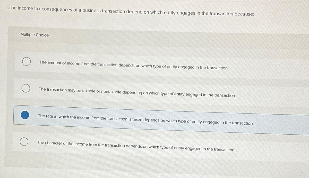 The income tax consequences of a business transaction depend on which entity engages in the transaction because:
Multiple Choice
The amount of income from the transaction depends on which type of entity engaged in the transaction.
The transaction may be taxable or nontaxable depending on which type of entity engaged in the transaction.
The rate at which the income from the transaction is taxed depends on which type of entity engaged in the transaction.
The character of the income from the transaction depends on which type of entity engaged in the transaction.