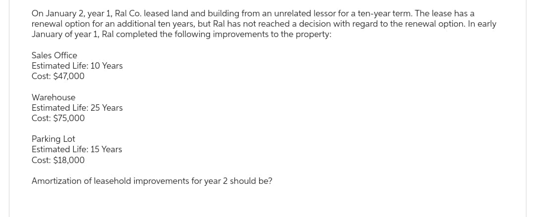 On January 2, year 1, Ral Co. leased land and building from an unrelated lessor for a ten-year term. The lease has a
renewal option for an additional ten years, but Ral has not reached a decision with regard to the renewal option. In early
January of year 1, Ral completed the following improvements to the property:
Sales Office
Estimated Life: 10 Years
Cost: $47,000
Warehouse
Estimated Life: 25 Years
Cost: $75,000
Parking Lot
Estimated Life: 15 Years
Cost: $18,000
Amortization of leasehold improvements for year 2 should be?