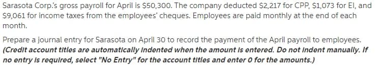 Sarasota Corp.s gross payroll for April is $50,300. The company deducted $2,217 for CPP, $1,073 for El, and
$9,061 for income taxes from the employees' cheques. Employees are paid monthly at the end of each
month.
Prepare a journal entry for Sarasota on April 30 to record the payment of the April payroll to employees.
(Credit account titles are automatlcally Indented when the amount Is entered. Do not Indent manually. If
no entry Is requlred, select "No Entry" for the account titles and enter O for the amounts.)
