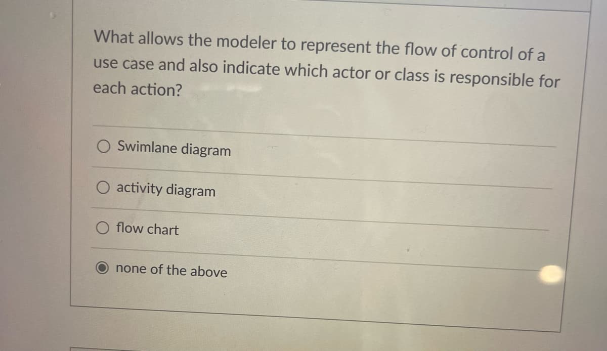 What allows the modeler to represent the flow of control of a
use case and also indicate which actor or class is responsible for
each action?
Swimlane diagram
activity diagram
flow chart
none of the above