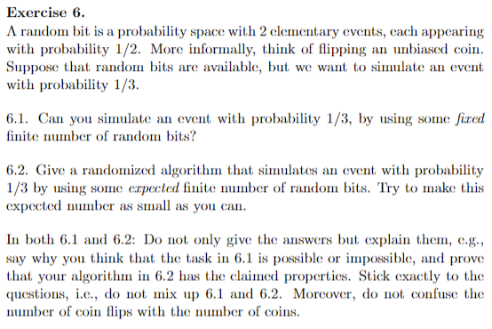 Exercise 6.
A random bit is a probability space with 2 elementary events, each appearing
with probability 1/2. More informally, think of flipping an unbiased coin.
Suppose that random bits are available, but we want to simulate an event
with probability 1/3.
6.1. Can you simulate an event with probability 1/3, by using some fired
finite number of random bits?
6.2. Give a randomized algorithm that simulates an event with probability
1/3 by using some expected finite number of random bits. Try to make this
expected number as small as you can.
In both 6.1 and 6.2: Do not only give the answers but explain them, e.g.,
say why you think that the task in 6.1 is possible or impossible, and prove
that your algorithm in 6.2 has the claimed properties. Stick exactly to the
questions, i.e., do not mix up 6.1 and 6.2. Moreover, do not confuse the
number of coin flips with the number of coins.
