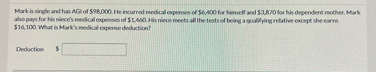 Mark is single and has AGI of $98,000. He incurred medical expenses of $6,400 for himself and $3,870 for his dependent mother. Mark
also pays for his niece's medical expenses of $1,460. His niece meets all the tests of being a qualifying relative except she earns
$16,100. What is Mark's medical expense deduction?
Deduction $