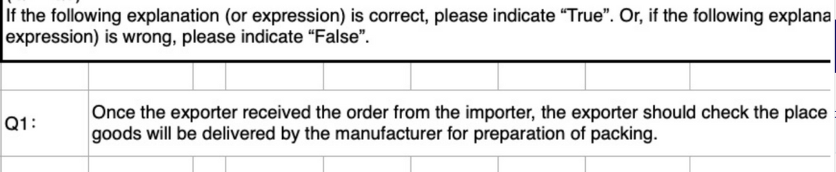 If the following explanation (or expression) is correct, please indicate "True". Or, if the following explana
expression) is wrong, please indicate "False".
Q1:
Once the exporter received the order from the importer, the exporter should check the place
goods will be delivered by the manufacturer for preparation of packing.