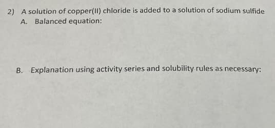 2) A solution of copper(II) chloride is added to a solution of sodium sulfide
A. Balanced equation:
B. Explanation using activity series and solubility rules as necessary: