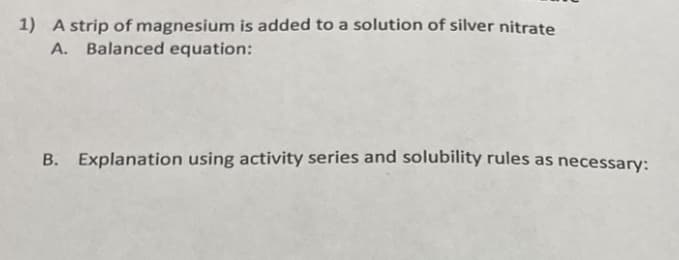1) A strip of magnesium is added to a solution of silver nitrate
A. Balanced equation:
B. Explanation using activity series and solubility rules as necessary:
