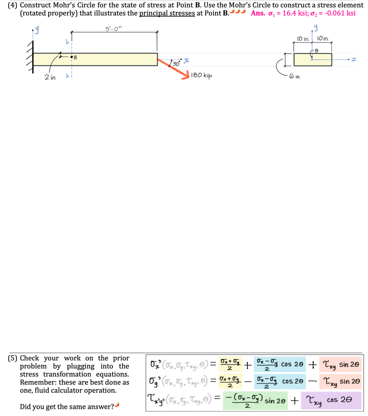 (4) Construct Mohr's Circle for the state of stress at Point B. Use the Mohr's Circle to construct a stress element
(rotated properly) that illustrates the principal stresses at Point B.
Ans. ₁16.4 ksi; o₂ = -0.061 ksi
ау
2 in
bi
5'-0"
(5) Check your work on the prior
problem by plugging into the
stress transformation equations.
Remember: these are best done as
one, fluid calculator operation.
Did you get the same answer?
0
30
x
180 kip
10 in.
Oy² (0x,Oy, Txy, 6) = 0x + Oy
2
6 in.
. У
0₂-Oy cos 20
2
10 in.
B
O₂² (√x,Oy,Txy,0) = 0x10 + 0x-O cos 20 + Txy sin 20
2
2
Txy sin 20
- Z
-
Txy³ (0x, Oy, Txy,0) = − (Ox-Oy) sin 20 + Txy cos 20
2