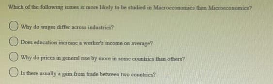 Which of the following ismen is more likely to be studied in Macroeconomica than Microeconomica?
O Why do wages differ across industries?
O Does education increase a worker's income on average?
O Why do prices in general rise by more in some countries than others?
Is there usually a gain from trade between two countries?
