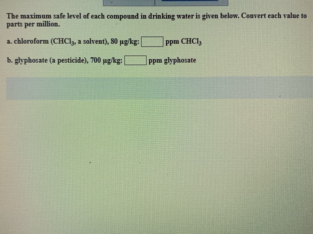 The maximum safe level of each compound in drinking water is given below. Convert each value to
parts per million.
a. chloroform (CHCl3, a solvent), 80 µg/kg:
b. glyphosate (a pesticide), 700 µg/kg:
ppm CHC13
ppm glyphosate