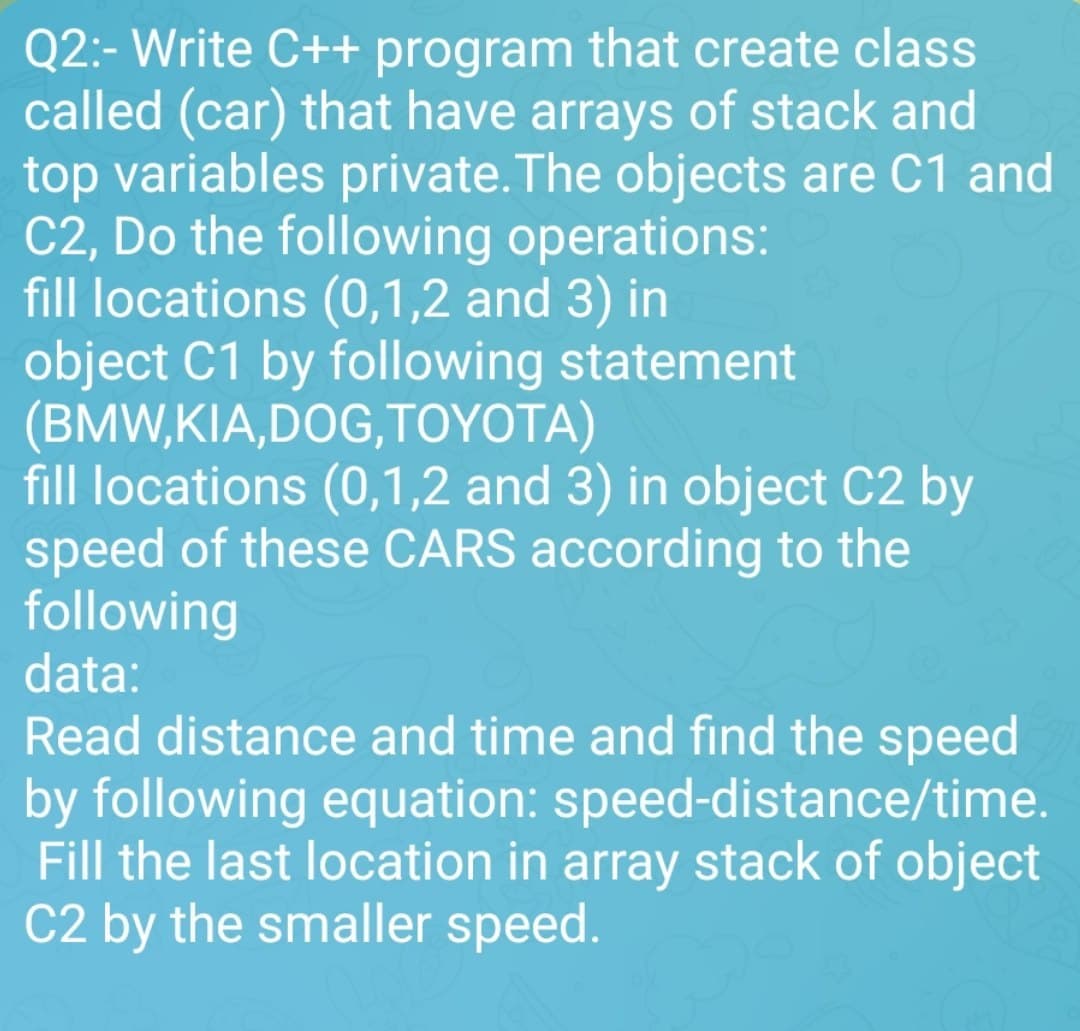Q2:- Write C++ program that create class
called (car) that have arrays of stack and
top variables private. The objects are C1 and
C2, Do the following operations:
fill locations (0,1,2 and 3) in
object C1 by following statement
(BMW,KIA,DOG, TOYOTA)
fill locations (0,1,2 and 3) in object C2 by
speed of these CARS according to the
following
data:
Read distance and time and find the speed
by following equation: speed-distance/time.
Fill the last location in array stack of object
C2 by the smaller speed.