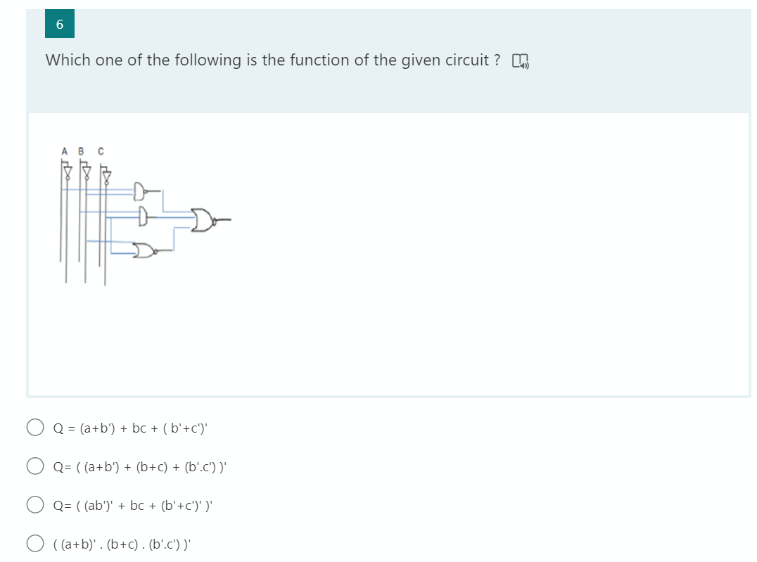 6.
Which one of the following is the function of the given circuit ?
ABC
Q = (a+b') + bc + ( b'+c')'
Q= ( (a+b') + (b+c) + (b'.c') )'
Q= ( (ab')' + bc + (b'+c')' )'
( (a+b)' . (b+c) . (b'.c') )'
