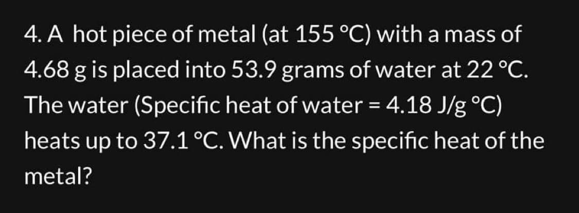 4. A hot piece of metal (at 155 °C) with a mass of
4.68 g is placed into 53.9 grams of water at 22 °C.
The water (Specific heat of water = 4.18 J/g °C)
heats up to 37.1 °C. What is the specific heat of the
metal?