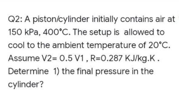 Q2: A piston/cylinder initially contains air at
150 kPa, 400°C. The setup is allowed to
cool to the ambient temperature of 20°C.
Assume V2= 0.5 V1, R=0.287 KJ/kg.K.
Determine 1) the final pressure in the
cylinder?