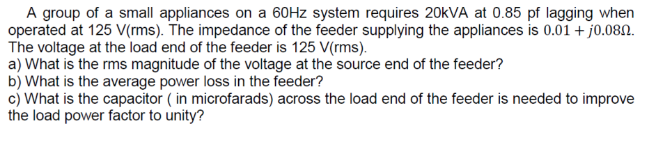 A group of a small appliances on a 60Hz system requires 20kVA at 0.85 pf lagging when
operated at 125 V(rms). The impedance of the feeder supplying the appliances is 0.01 + j0.080.
The voltage at the load end of the feeder is 125 V(rms).
a) What is the rms magnitude of the voltage at the source end of the feeder?
b) What is the average power loss in the feeder?
c) What is the capacitor ( in microfarads) across the load end of the feeder is needed to improve
the load power factor to unity?