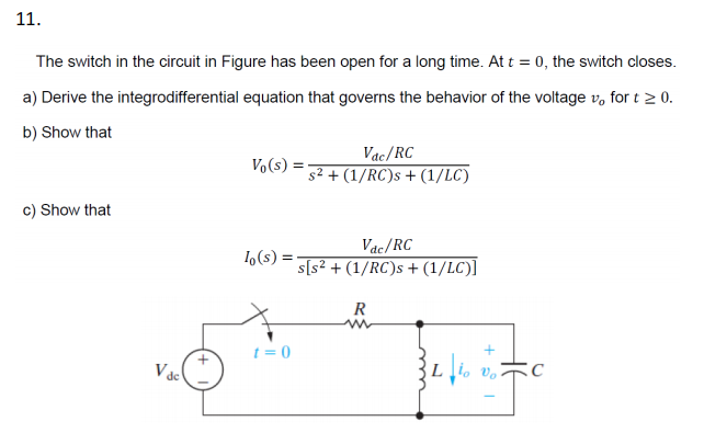 11.
The switch in the circuit in Figure has been open for a long time. At t = 0, the switch closes.
a) Derive the integrodifferential equation that governs the behavior of the voltage vo for t≥ 0.
b) Show that
Vac/RC
Vo(s)
s² + (1/RC)s + (1/LC)
c) Show that
lo(s) =
Vac/RC
s[s² + (1/RC)s + (1/LC)]
R
t=0
Vac
Lio Vo
C