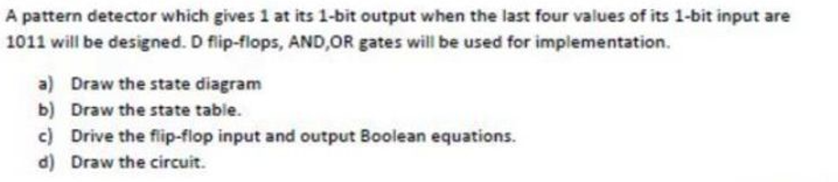 A pattern detector which gives 1 at its 1-bit output when the last four values of its 1-bit input are
1011 will be designed. D flip-flops, AND,OR gates will be used for implementation.
a) Draw the state diagram
b) Draw the state table.
c) Drive the flip-flop input and output Boolean equations.
d) Draw the circuit.