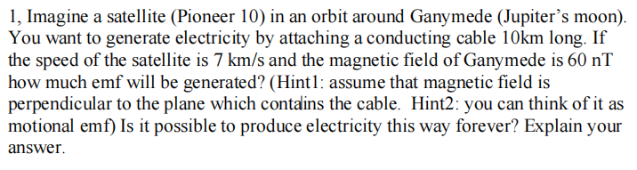 1, Imagine a satellite (Pioneer 10) in an orbit around Ganymede (Jupiter's moon).
You want to generate electricity by attaching a conducting cable 10km long. If
the speed of the satellite is 7 km/s and the magnetic field of Ganymede is 60 nT
how much emf will be generated? (Hint1: assume that magnetic field is
perpendicular to the plane which contalins the cable. Hint2: you can think of it as
motional emf) Is it possible to produce electricity this way forever? Explain your
answer.
