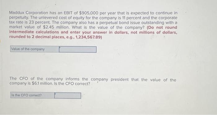 Maddux Corporation has an EBIT of $905,000 per year that is expected to continue in
perpetuity. The unlevered cost of equity for the company is 11 percent and the corporate
tax rate is 23 percent. The company also has a perpetual bond issue outstanding with a
market value of $2.45 million. What is the value of the company? (Do not round
intermediate calculations and enter your answer in dollars, not millions of dollars,
rounded to 2 decimal places, e.g., 1,234,567.89)
Value of the company
The CFO of the company informs the company president that the value of the
company is $6.1 million. Is the CFO correct?
Is the CFO correct?