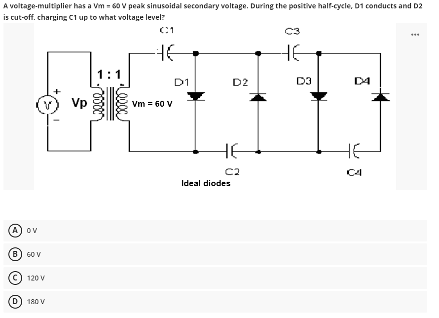 A voltage-multiplier has a Vm = 60 V peak sinusoidal secondary voltage. During the positive half-cycle, D1 conducts and D2
is cut-off, charging C1 up to what voltage level?
C1
HE
(A) OV
B) 60 V
V
Ⓒ120 V
(D) 180 V
Vp
1:1
Vm = 60 V
D1
D2
не
C2
Ideal diodes
C3
HE
D3
D4
C4
: