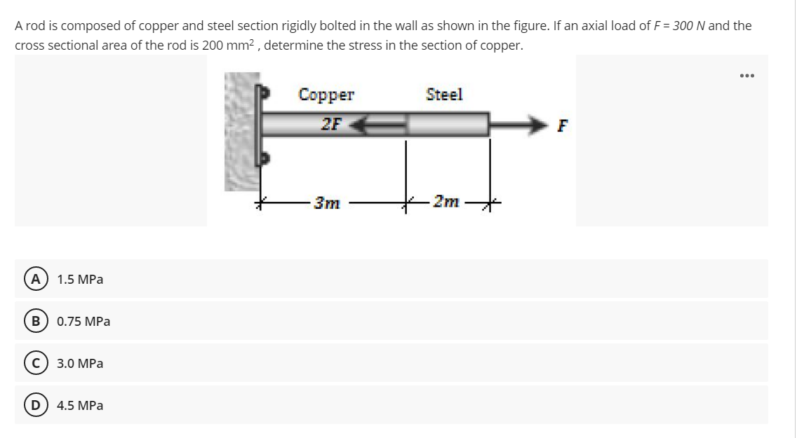 A rod is composed of copper and steel section rigidly bolted in the wall as shown in the figure. If an axial load of F = 300 N and the
cross sectional area of the rod is 200 mm2 , determine the stress in the section of copper.
...
Сopper
Steel
2F
F
3m
2m
A) 1.5 MPa
В
0.75 MPa
3.0 MPа
D
4.5 MPa
