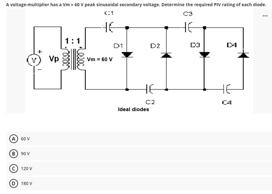 A voltage-multiplier has a Vm = 60 V peak sinusoidal secondary voltage. Determine the required PIV rating of each diode.
C1
C3
46
A) 60 V
B) 90 V
S
(C) 120 V
(D) 180 V
+
Vp
1:1
0000
Vm = 60 V
D1
D2
не
C2
Ideal diodes
6
D3
D4
C4