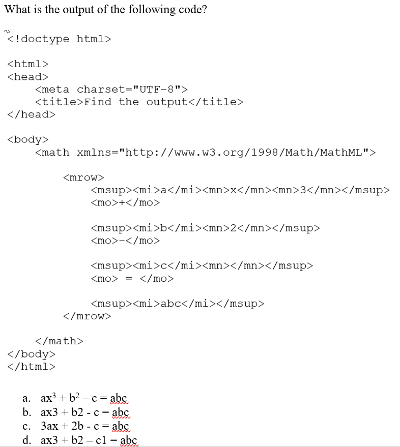 What is the output of the following code?
<!doctype html>
<html>
<head>
<meta charset="UTF-8">
<title>Find the output</title>
</head>
<body>
<math xmlns="http://www.w3.org/1998/Math/MathML">
<mrow>
<msup><mi>a</mi><mn>x</mn><mn>3</mn></msup>
<mo>+</mo>
<msup><mi>b</mi><mn>2</mn></msup>
<mo>-</mo>
<msup><mi>c</mi><mn></mn></msup>
<mo> = </mo>
<msup><mi>abc</mi></msup>
</mrow>
</math>
</body>
</html>
а. ах3 + b? — с %3D abc,
b. ах3 + b2 - с %3Dabҫ
с. Зах + 2b - с
|
3D abҫ
d. ax3 + b2 — с1 — abc
