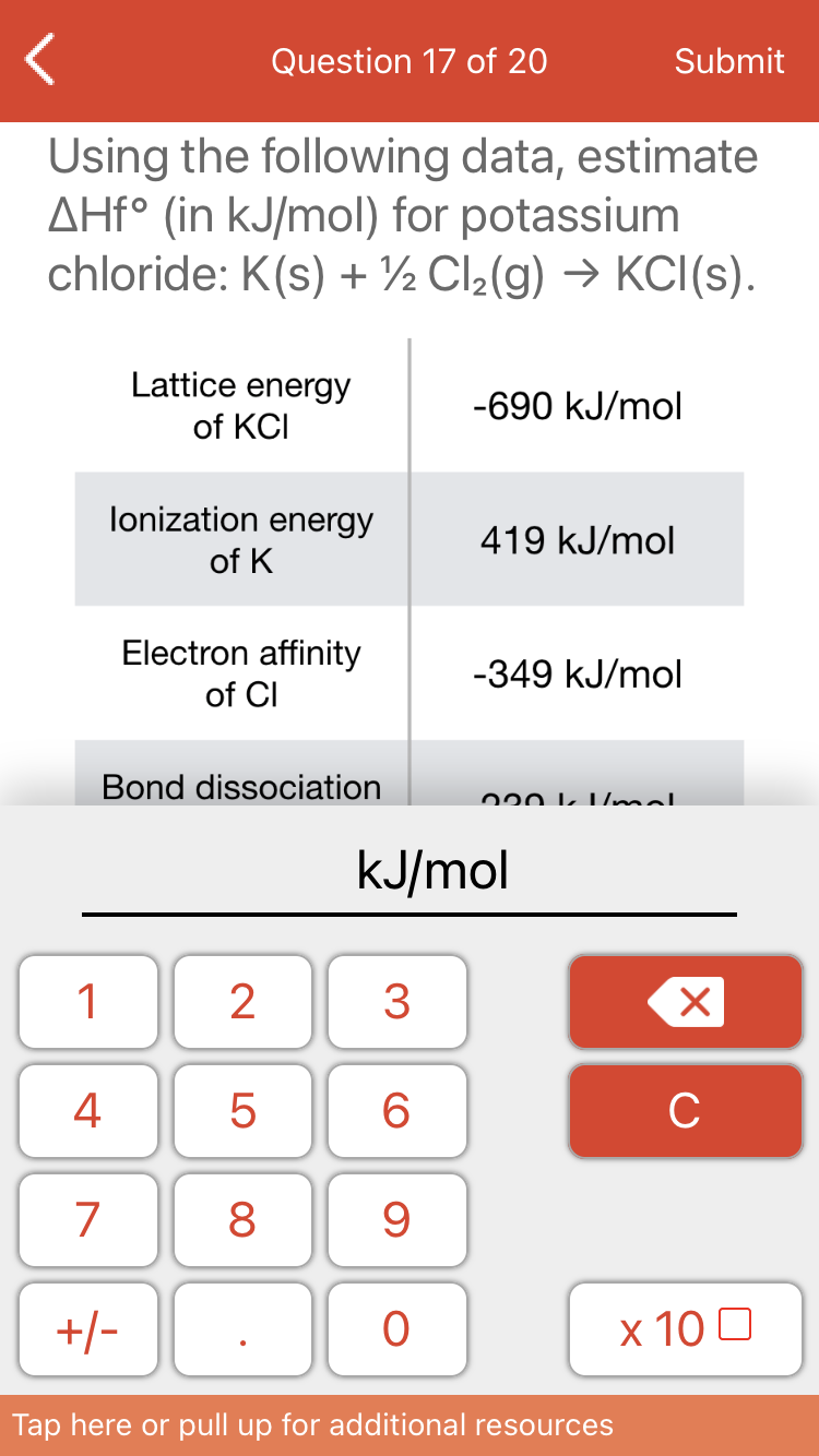 Question 17 of 20
Submit
Using the following data, estimate
AHF° (in kJ/mol) for potassium
chloride: K(s) + ½ Cl2(g) → KCI(s).
Lattice energy
-690 kJ/mol
of KCI
lonization energy
419 kJ/mol
of K
Electron affinity
-349 kJ/mol
of CI
Bond dissociation
220 L LUmal
kJ/mol
1
4
5
C
7
8
9.
x 10 0
-/+
Tap here or pull up for additional resources
3.
