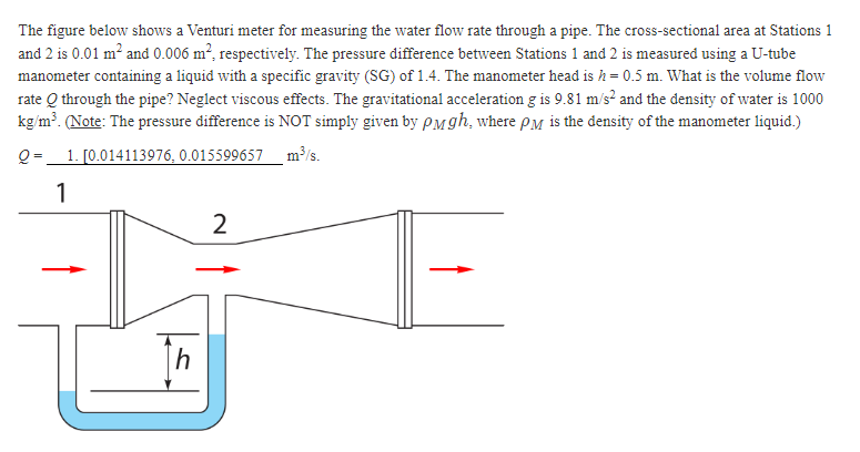 The figure below shows a Venturi meter for measuring the water flow rate through a pipe. The cross-sectional area at Stations 1
and 2 is 0.01 m² and 0.006 m², respectively. The pressure difference between Stations 1 and 2 is measured using a U-tube
manometer containing a liquid with a specific gravity (SG) of 1.4. The manometer head is h = 0.5 m. What is the volume flow
rate Q through the pipe? Neglect viscous effects. The gravitational acceleration g is 9.81 m/s² and the density of water is 1000
kg/m³. (Note: The pressure difference is NOT simply given by PMgh, where PM is the density of the manometer liquid.)
Q=
1. [0.014113976, 0.015599657 m³/s.
1
2
IT
h