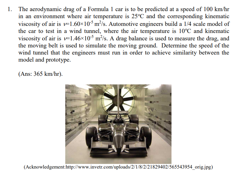 1. The aerodynamic drag of a Formula 1 car is to be predicted at a speed of 100 km/hr
in an environment where air temperature is 25°C and the corresponding kinematic
viscosity of air is v=1.60×105 m²/s. Automotive engineers build a 1/4 scale model of
the car to test in a wind tunnel, where the air temperature is 10°C and kinematic
viscosity of air is v=1.46×105 m²/s. A drag balance is used to measure the drag, and
the moving belt is used to simulate the moving ground. Determine the speed of the
wind tunnel that the engineers must run in order to achieve similarity between the
model and prototype.
(Ans: 365 km/hr).
(Acknowledgement:http://www.invetr.com/uploads/2/1/8/2/21829402/565543954_orig.jpg)