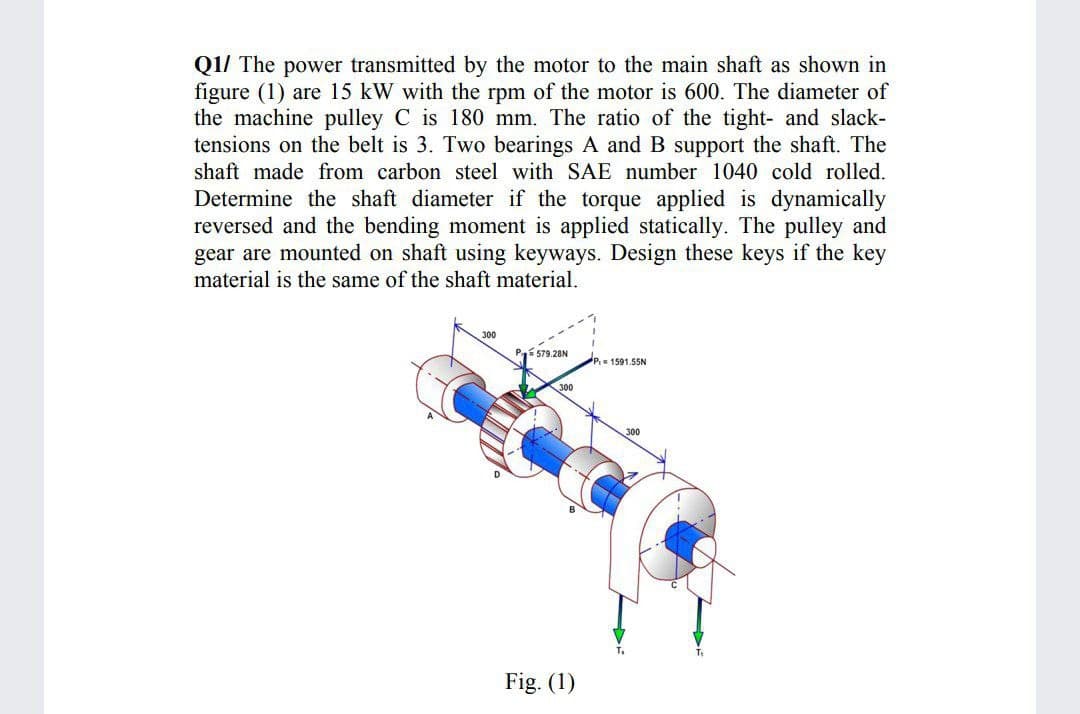 Q1/ The power transmitted by the motor to the main shaft as shown in
figure (1) are 15 kW with the rpm of the motor is 600. The diameter of
the machine pulley C is 180 mm. The ratio of the tight- and slack-
tensions on the belt is 3. Two bearings A and B support the shaft. The
shaft made from carbon steel with SAE number 1040 cold rolled.
Determine the shaft diameter if the torque applied is dynamically
reversed and the bending moment is applied statically. The pulley and
gear are mounted on shaft using keyways. Design these keys if the key
material is the same of the shaft material.
300
Pí 579.28N
1591.55N
300
300
Fig. (1)
