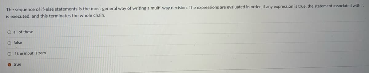 The sequence of if-else statements is the most general way of writing a multi-way decision. The expressions are evaluated in order, if any expression is true, the statement associated with it
is executed, and this terminates the whole chain.
O all of these
O false
O if the input is zero
O true