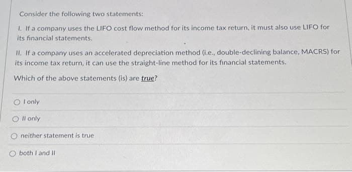 Consider the following two statements:
1. If a company uses the LIFO cost flow method for its income tax return, it must also use LIFO for
its financial statements.
II. If a company uses an accelerated depreciation method (i.e., double-declining balance, MACRS) for
its income tax return, it can use the straight-line method for its financial statements.
Which of the above statements (is) are true?
O I only
Il only
neither statement is true.
both I and II