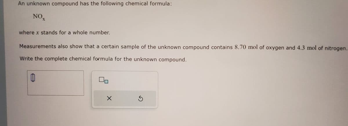 An unknown compound has the following chemical formula:
NOT
where x stands for a whole number.
Measurements also show that a certain sample of the unknown compound contains 8.70 mol of oxygen and 4.3 mol of nitrogen.
Write the complete chemical formula for the unknown compound.
00
X
S