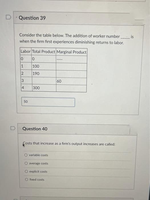 Question 39
Consider the table below. The addition of worker number
is
when the firm first experiences diminishing returns to labor.
Labor Total Product Marginal Product
100
190
60
300
50
Question 40
Costs that increase as a firm's output increases are called:
variable costs
average costs
explicit costs
O fixed costs
2.
4.
