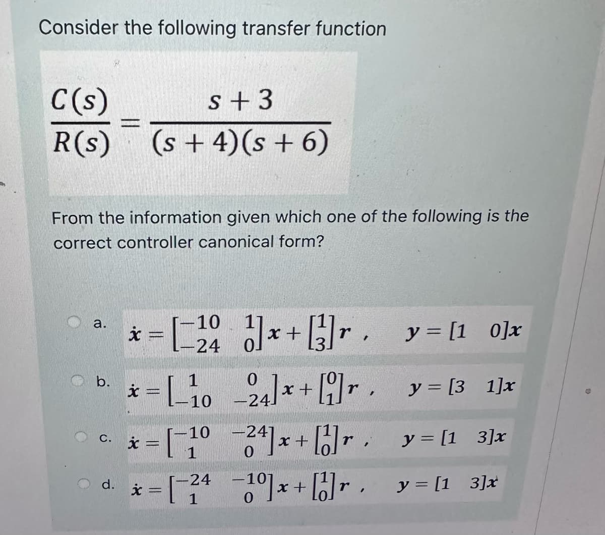 Consider the following transfer function
C(s)
s +3
R(s) (s+4)(s + 6)
From the information given which one of the following is the
correct controller canonical form?
O
a.
-10
x
= [ 20 ] x + [²]r. y = [1 0]x
-24
y = [31]x
y = [1 3] x
y = [1_3]x
d.
xc
= [_10_24] x + [9]r,
r.
c. x= [1024] x + [1]
C.
r
-
* = [-24 -10]x+ [1]r
x
1
.