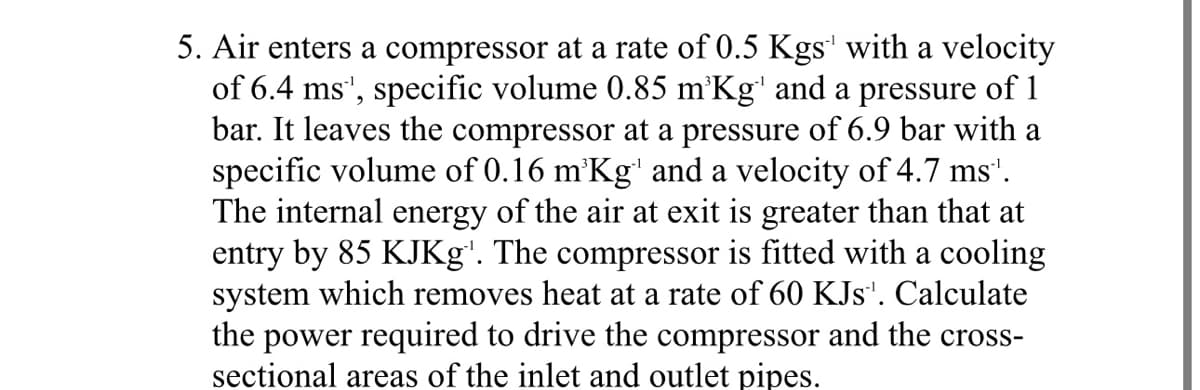 5. Air enters a compressor at a rate of 0.5 Kgs¹ with a velocity
of 6.4 ms', specific volume 0.85 m³Kg¹ and a pressure of 1
bar. It leaves the compressor at a pressure of 6.9 bar with a
specific volume of 0.16 m³Kg¹ and a velocity of 4.7 ms¹.
The internal energy of the air at exit is greater than that at
entry by 85 KJKg'. The compressor is fitted with a cooling
system which removes heat at a rate of 60 KJs¹. Calculate
the power required to drive the compressor and the cross-
sectional areas of the inlet and outlet pipes.