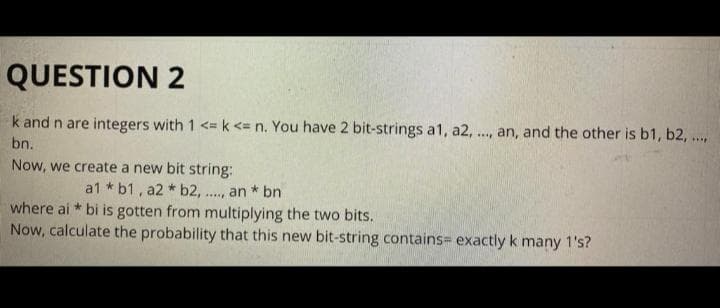 QUESTION 2
k and n are integers with 1 <= k <= n. You have 2 bit-strings a1, a2, ., an, and the other is b1, b2, ..
bn.
Now, we create a new bit string:
a1 * b1, a2 * b2, ..
an * bn
where ai * bi is gotten from multiplying the two bits.
Now, calculate the probability that this new bit-string contains= exactly k many 1's?
