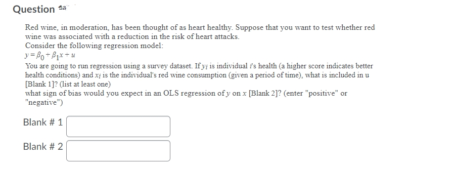 Question 1a
Red wine, in moderation, has been thought of as heart healthy. Suppose that you want to test whether red
wine was associated with a reduction in the risk of heart attacks.
Consider the following regression model:
y = Bo+ B1x +u
You are going to run regression using a survey dataset. If yi is individual i's health (a higher score indicates better
health conditions) and x; is the individual's red wine consumption (given a period of time), what is included in u
[Blank 1]? (list at least one)
what sign of bias would you expect in an OLS regression of y on x [Blank 2]? (enter "positive" or
"negative")
Blank # 1
Blank # 2
