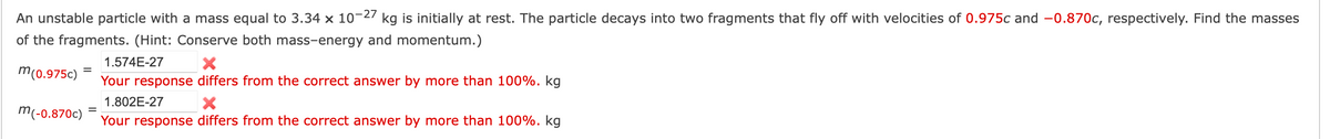 An unstable particle with a mass equal to 3.34 x 10-27 kg is initially at rest. The particle decays into two fragments that fly off with velocities of 0.975c and -0.870c, respectively. Find the masses
of the fragments. (Hint: Conserve both mass-energy and momentum.)
1.574E-27
m (0.975c)
Your response differs from the correct answer by more than 100%. kg
1.802E-27
Your response differs from the correct answer by more than 100%. kg
=
m(-0.870c)
=