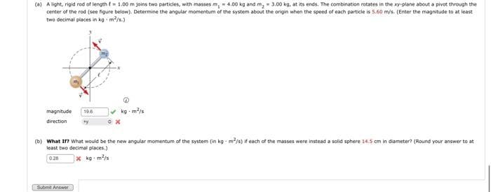 (a) A light, rigid rod of length = 1:00 m joins two particles, with masses m, - 4.00 kg and m, 3.00 kg, at its ends. The combination rotates in the xy-plane about a pivot through the
center of the rod (see figure below). Determine the angular momentum of the system about the origin when the speed of each particle is 5.60 m/s. (Enter the magnitude to at least
two decimal places in kg. m²/s.)
magnitude 19.6
direction
kg-m²/s
Submit Answer
*x
(b) What If? What would be the new angular momentum of the system (in kg - m²/s) if each of the masses were instead a solid sphere 14.5 cm in diameter? (Round your answer to at
least two decimal places.)
0.28
xkg-m²/s