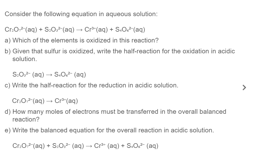 Consider the following equation in aqueous solution:
Cr.O;2-(aq) + S202²-(aq) → Cr³*(aq) + S.O²-(aq)
a) Which of the elements is oxidized in this reaction?
b) Given that sulfur is oxidized, write the half-reaction for the oxidation in acidic
solution.
S20,2- (aq) –→ S4O²- (aq)
c) Write the half-reaction for the reduction in acidic solution.
>
Cr:0,2 (aq) → Cr³*(aq)
d) How many moles of electrons must be transferred in the overall balanced
reaction?
e) Write the balanced equation for the overall reaction in acidic solution.
Cr.0,2-(aq) + S2O2²- (aq) → Cr³* (aq) + S.O6² (aq)

