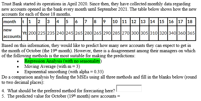 Trust Bank started its operations in April 2020. Since then, they have collected monthly data regarding
new accounts opened in the bank every month until September 2021. The table below shows how the new
accounts for each of those 18 months.
month t 1 2 3 4 5 6 7 8 9 1o 11 12 13 14 15 16 17 18
new
Yt 200 225 235 240 245 265 280 265 290 285 270300 305 310 320 340 360 365
accounts
Based on this information, they would like to predict how many new accounts they can expect to get in
the month of October (the 19th month). However, there is a disagreement among their managers on which
of the following methods is the most suitable for making the predictions:
• Regression Analysis (with no seasonality)
• Moving Average (with m = 3)
Exponential smoothing (with alpha = 0.33)
Do a comparison analysis by finding the MSES using all three methods and fill in the blanks below (round
to two decimal places):
4. What should be the preferred method for forecasting here?
5. The predicted value for October (19th month) new accounts =
