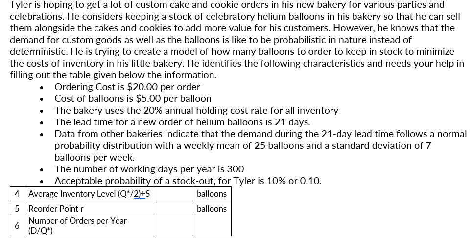 Tyler is hoping to get a lot of custom cake and cookie orders in his new bakery for various parties and
celebrations. He considers keeping a stock of celebratory helium balloons in his bakery so that he can sell
them alongside the cakes and cookies to add more value for his customers. However, he knows that the
demand for custom goods as well as the balloons is like to be probabilistic in nature instead of
deterministic. He is trying to create a model of how many balloons to order to keep in stock to minimize
the costs of inventory in his little bakery. He identifies the following characteristics and needs your help in
filling out the table given below the information.
Ordering Cost is $20.00 per order
Cost of balloons is $5.00 per balloon
The bakery uses the 20% annual holding cost rate for all inventory
The lead time for a new order of helium balloons is 21 days.
Data from other bakeries indicate that the demand during the 21-day lead time follows a normal
probability distribution with a weekly mean of 25 balloons and a standard deviation of 7
balloons per week.
The number of working days per year is 300
Acceptable probability of a stock-out, for Tyler is 10% or 0.10.
4 Average Inventory Level (Q*/2)+S
balloons
5| Reorder Point r
balloons
Number of Orders per Year
6
(D/Q*)

