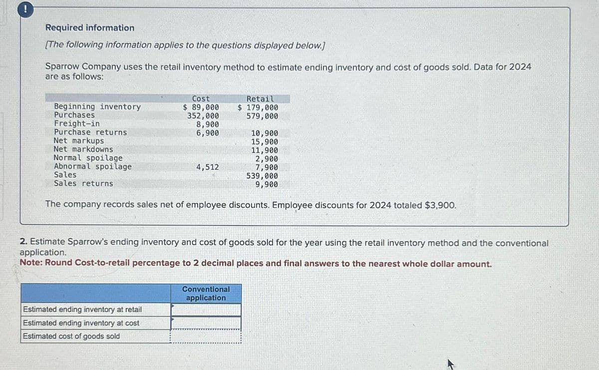 !
Required information
[The following information applies to the questions displayed below.]
Sparrow Company uses the retail inventory method to estimate ending inventory and cost of goods sold. Data for 2024
are as follows:
Beginning inventory
Purchases
Freight-in
Purchase returns
Net markups
Net markdowns
Normal spoilage
Abnormal spoilage
Sales
Sales returns
Cost
$ 89,000
352,000
8,900
6,900
4,512
Estimated ending inventory at retail
Estimated ending inventory at cost
Estimated cost of goods sold
Retail
$ 179,000
579,000
10,900
15,900
The company records sales net of employee discounts. Employee discounts for 2024 totaled $3,900.
Conventional
application
11,900
2,900
7,900
539,000
9,900
2. Estimate Sparrow's ending inventory and cost of goods sold for the year using the retail inventory method and the conventional
application.
Note: Round Cost-to-retail percentage to 2 decimal places and final answers to the nearest whole dollar amount.