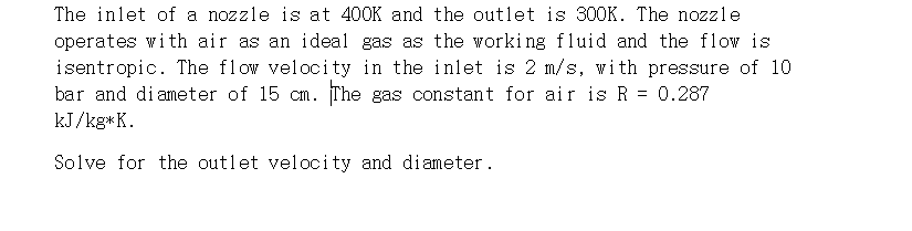 The inlet of a nozzle is at 400K and the outlet is 300K. The nozzle
operates with air as an ideal gas as the working fluid and the flow is
isentropic. The flow velocity in the inlet is 2 m/s, vith pressure of 10
bar and di ameter of 15 cm. The gas constant for air is R = 0.287
kJ/kg*K.
Solve for the outlet velocity and diameter.
