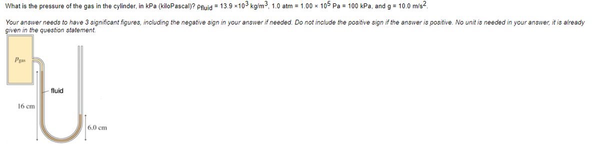 What is the pressure of the gas in the cylinder, in kPa (kiloPascal)? Pfluid = 13.9 × 10³ kg/m³, 1.0 atm = 1.00 × 105 Pa = 100 kPa, and g = 10.0 m/s².
Your answer needs to have 3 significant figures, including the negative sign in your answer if needed. Do not include the positive sign if the answer is positive. No unit is needed in your answer, it is already
given in the question statement.
Pgas
16 cm
-fluid
6.0 cm