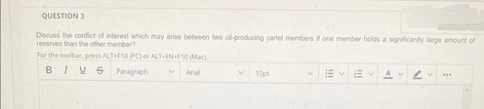 QUESTION 3
Discuss the conflict of interest which may arise between two oil-producing cartel members if one member holds a significantly large amount of
reserves than the other member?
For the toolbar, press ALT+F10 (PC) or ALT+FN+F10 (Mac)
BIUS
Paragraph
Arial
V
10pt
AVA