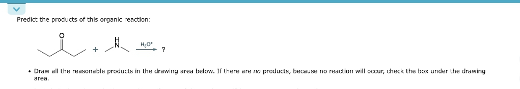 Predict the products of this organic reaction:
i
H₂O*
• Draw all the reasonable products in the drawing area below. If there are no products, because no reaction will occur, check the box under the drawing
area.