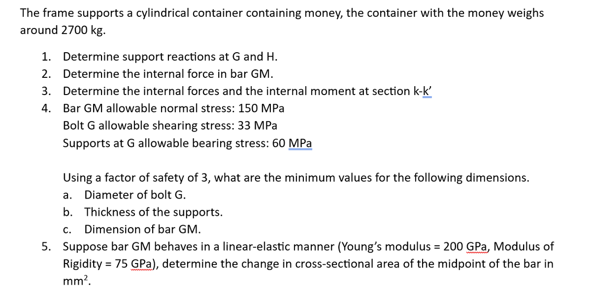 The frame supports a cylindrical container containing money, the container with the money weighs
around 2700 kg.
1. Determine support reactions at G and H.
2. Determine the internal force in bar GM.
Determine the internal forces and the internal moment at section k-k'
Bar GM allowable normal stress: 150 MPa
Bolt G allowable shearing stress: 33 MPa
Supports at G allowable bearing stress: 60 MPa
3.
4.
Using a factor of safety of 3, what are the minimum values for the following dimensions.
a. Diameter of bolt G.
b. Thickness of the supports.
C. Dimension of bar GM.
5. Suppose bar GM behaves in a linear-elastic manner (Young's modulus = 200 GPa, Modulus of
Rigidity = 75 GPa), determine the change in cross-sectional area of the midpoint of the bar in
mm².