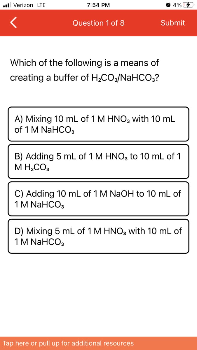 ull Verizon LTE
7:54 PM
O 4% C
Question 1 of 8
Submit
Which of the following is a means of
creating a buffer of H2CO3/NaHCO3?
A) Mixing 10 mL of 1 M HNO3 with 10 mL
of 1 M NaHCOз
B) Adding 5 mL of 1 M HNO, to 10 mL of 1
M H2CO3
C) Adding 10 mL of 1 M NaOH to 10 mL of
1M NaHCO3
D) Mixing 5 mL of 1 M HNO3 with 10 mL of
1M NaHCOз
Tap here or pull up for additional resources
