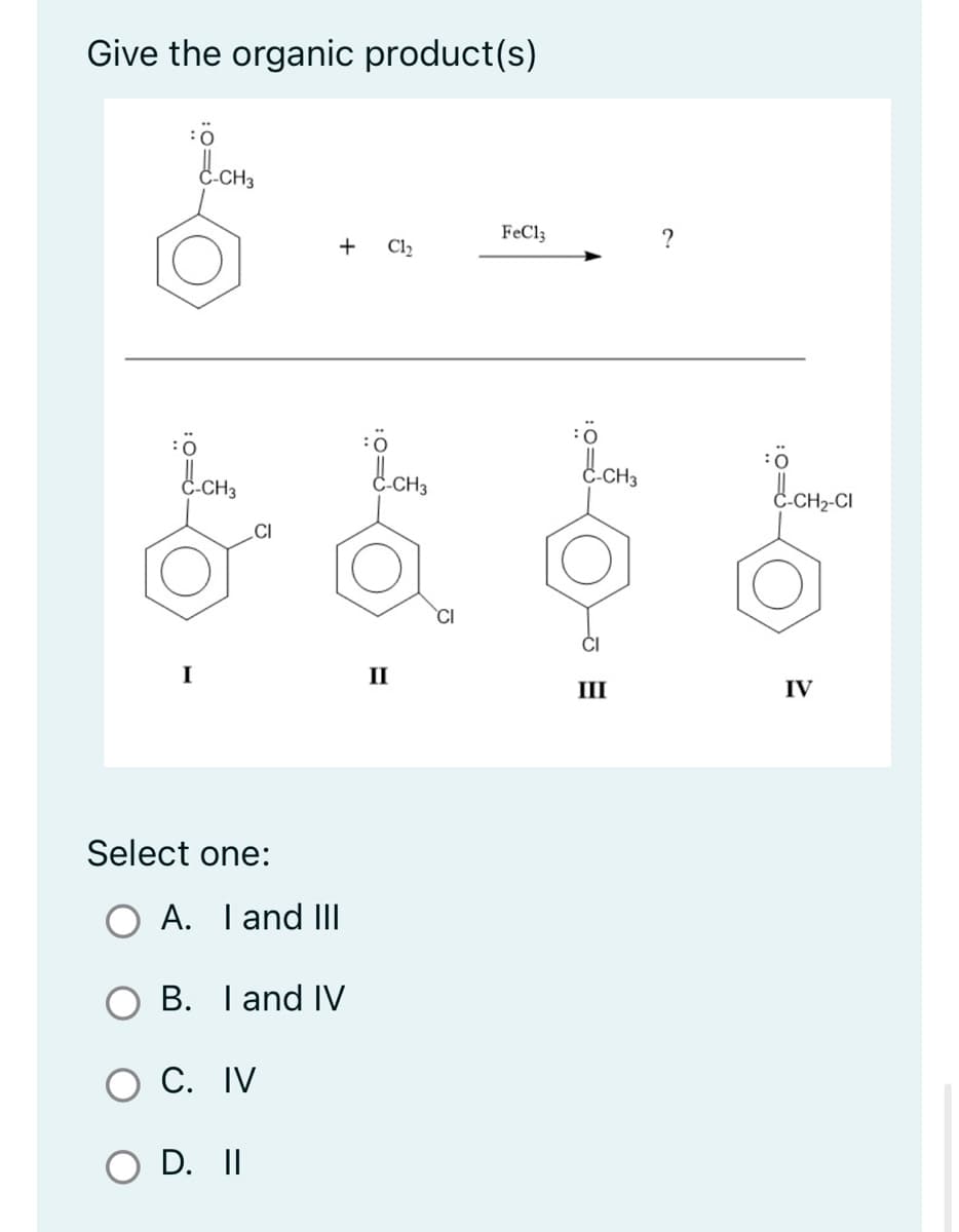 Give the organic product(s)
:0
:0=6
:Ö
C-CH3
C-CH3
I
CI
Select one:
A. I and III
+ C1₂
B. I and IV
C. IV
D. II
:0
C-CH3
II
CI
FeCl3
:0=6
-CH3
-
III
?
:Ö
-CH₂-CI
IV